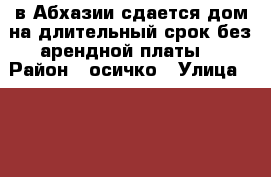 в Абхазии сдается дом на длительный срок без арендной платы. › Район ­ осичко › Улица ­ ... › Общая площадь дома ­ 120 › Площадь участка ­ 10 › Цена ­ 10 - Краснодарский край Недвижимость » Дома, коттеджи, дачи аренда   
